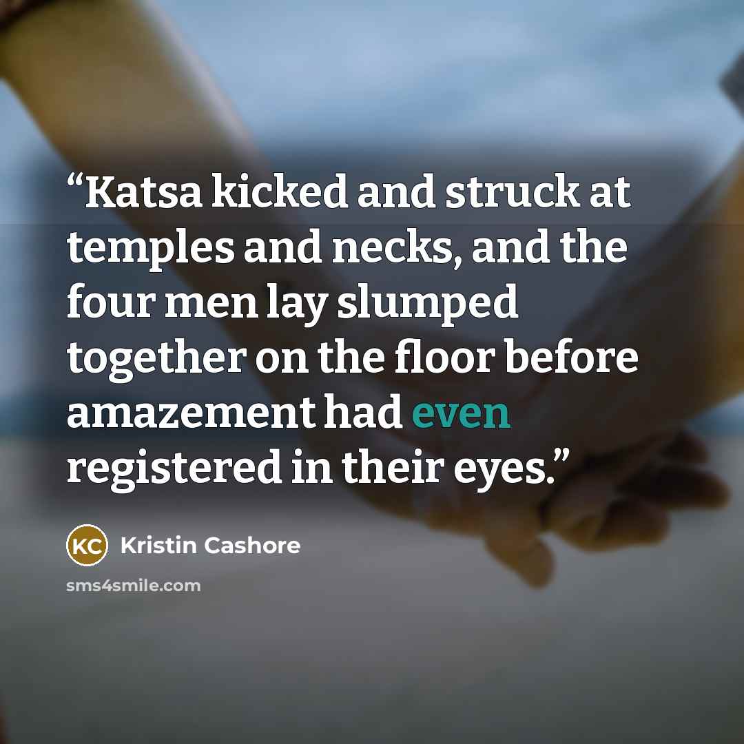 “Katsa kicked and struck at temples and necks, and the four men lay slumped together on the floor before amazement had even registered in their eyes.” quote by Kristin Cashore