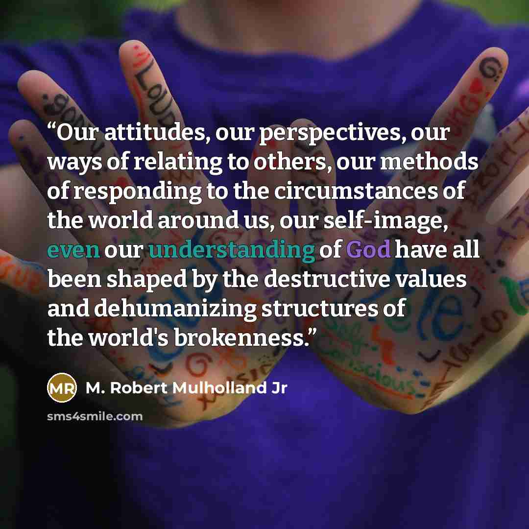 “Our attitudes, our perspectives, our ways of relating to others, our methods of responding to the circumstances of the world around us, our self-image, even our understanding of God have all been shaped by the destructive values and dehumanizing structures of the world's brokenness.” quote by M. Robert Mulholland Jr