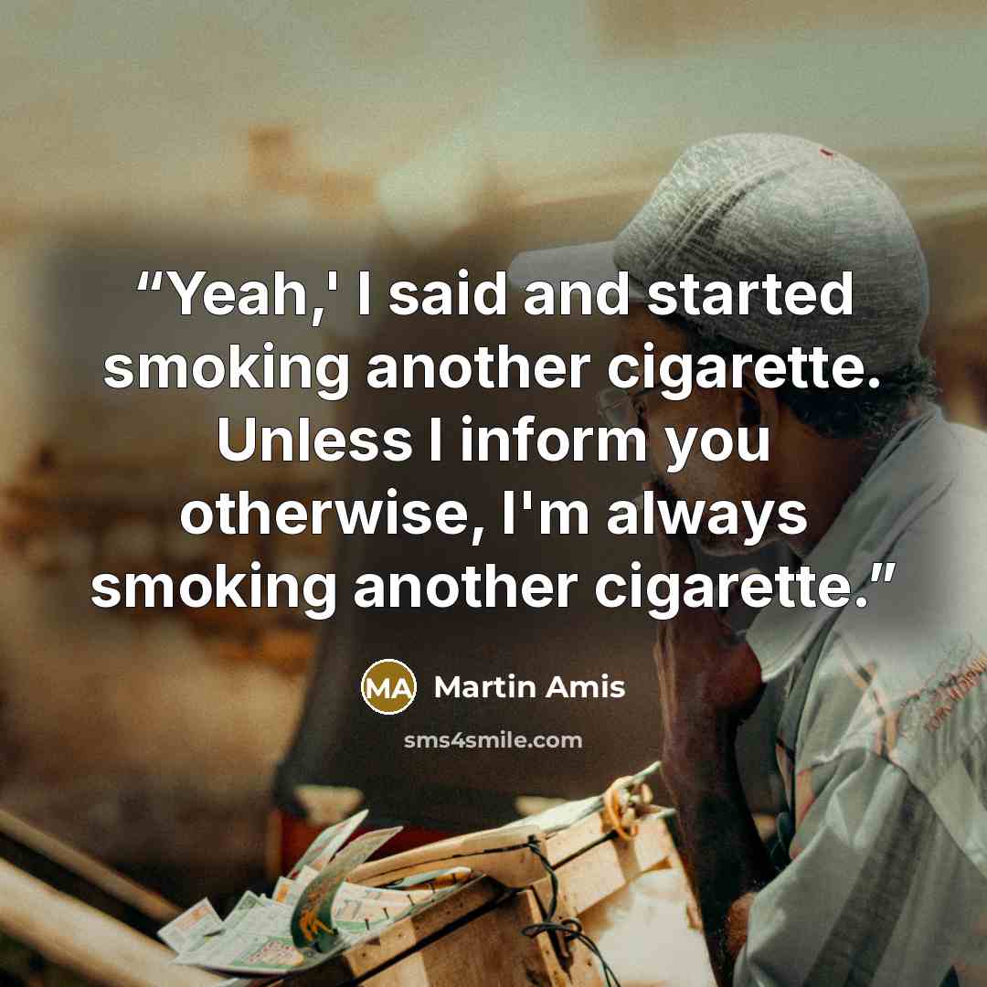 “Yeah,' I said and started smoking another cigarette. Unless I inform you otherwise, I'm always smoking another cigarette.” quote by Martin Amis