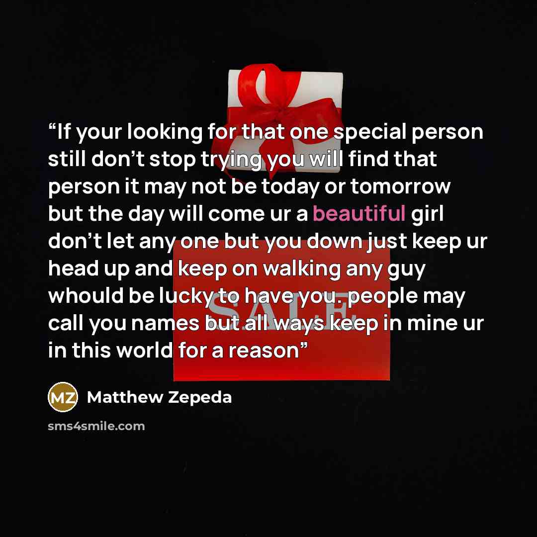 “If your looking for that one special person still don't stop trying you will find that person it may not be today or tomorrow but the day will come ur a beautiful girl don't let any one but you down just keep ur head up and keep on walking any guy whould be lucky to have you. people may call you…” quote by Matthew Zepeda