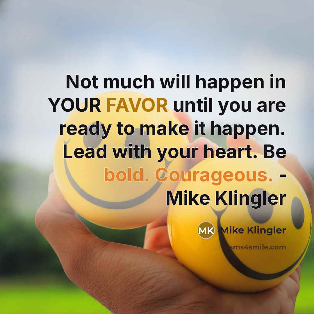 “Not much will happen in YOUR FAVOR until you are ready to make it happen. Lead with your heart. Be bold. Courageous. - Mike Klingler” quote by Mike Klingler