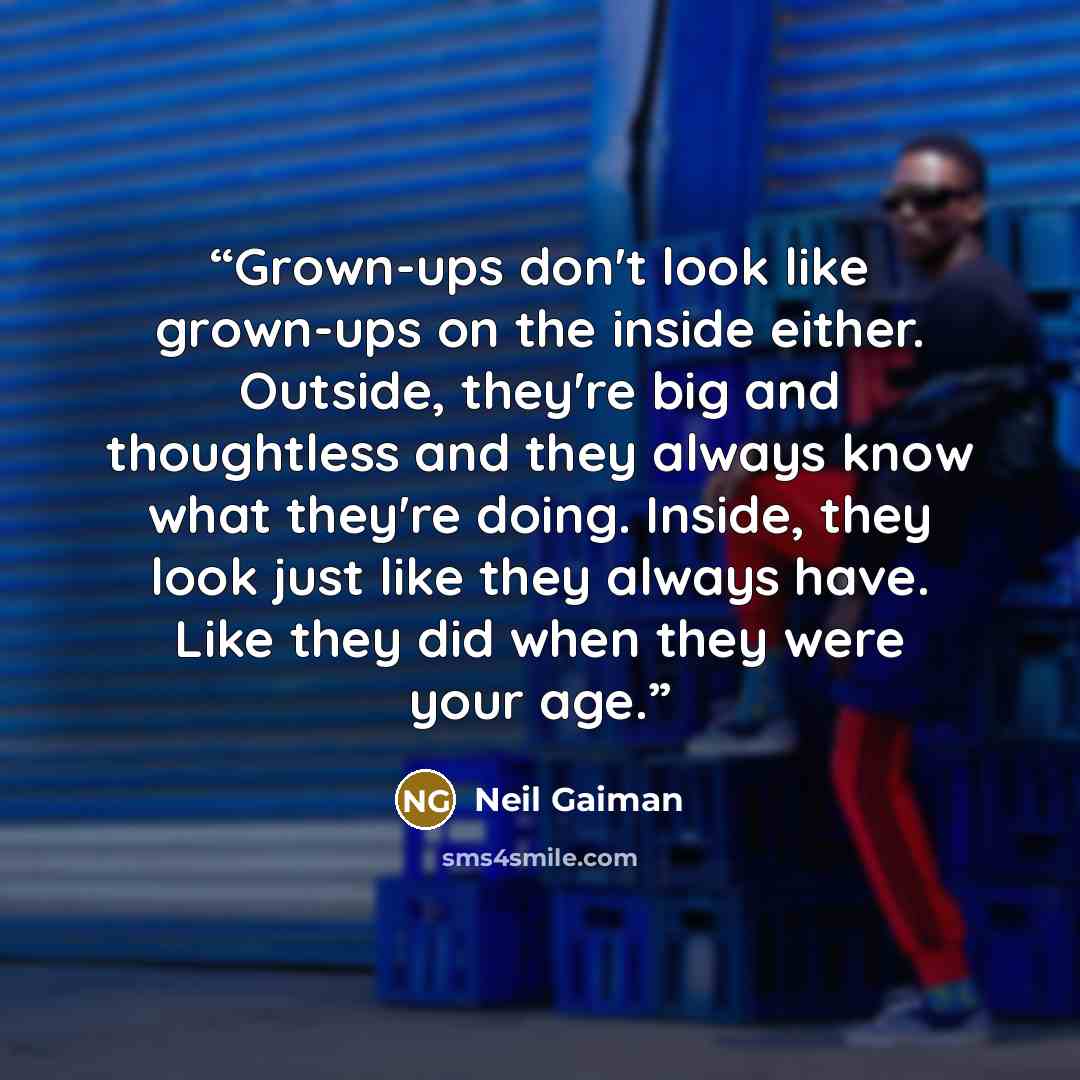 “Grown-ups don't look like grown-ups on the inside either. Outside, they're big and thoughtless and they always know what they're doing. Inside, they look just like they always have. Like they did when they were your age.” quote by Neil Gaiman