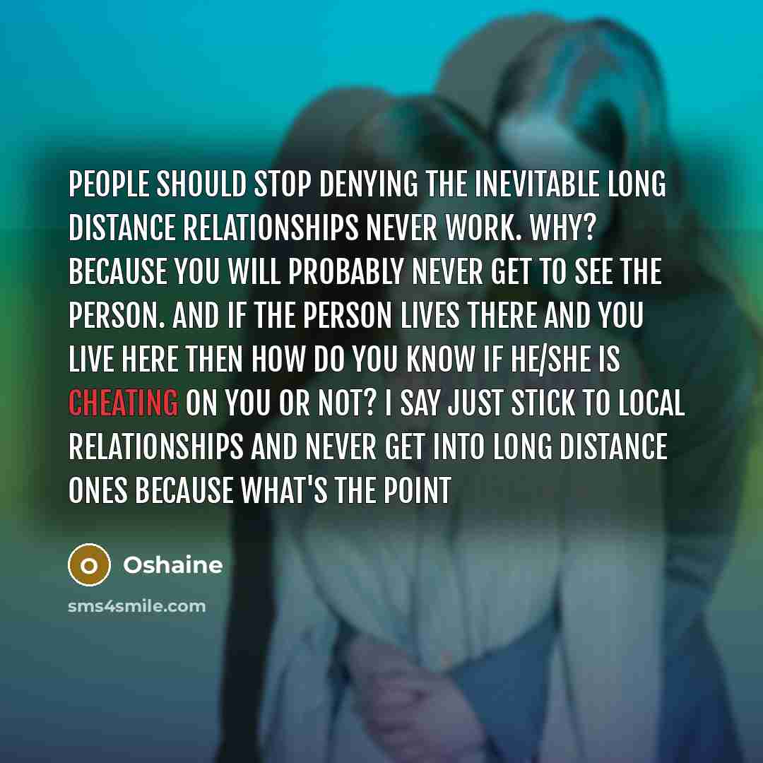 “People should stop denying the inevitable long distance relationships NEVER work. why? because you will probably never get to see the person. and if the person lives there and you live here then how do you know if he/she is cheating on you or not? I say just stick to local relationships and NEVER…” quote by Oshaine