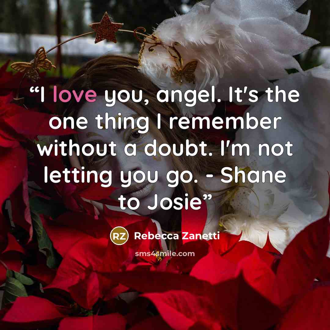 “I love you, angel. It's the one thing I remember without a doubt. I'm not letting you go. - Shane to Josie” quote by Rebecca Zanetti