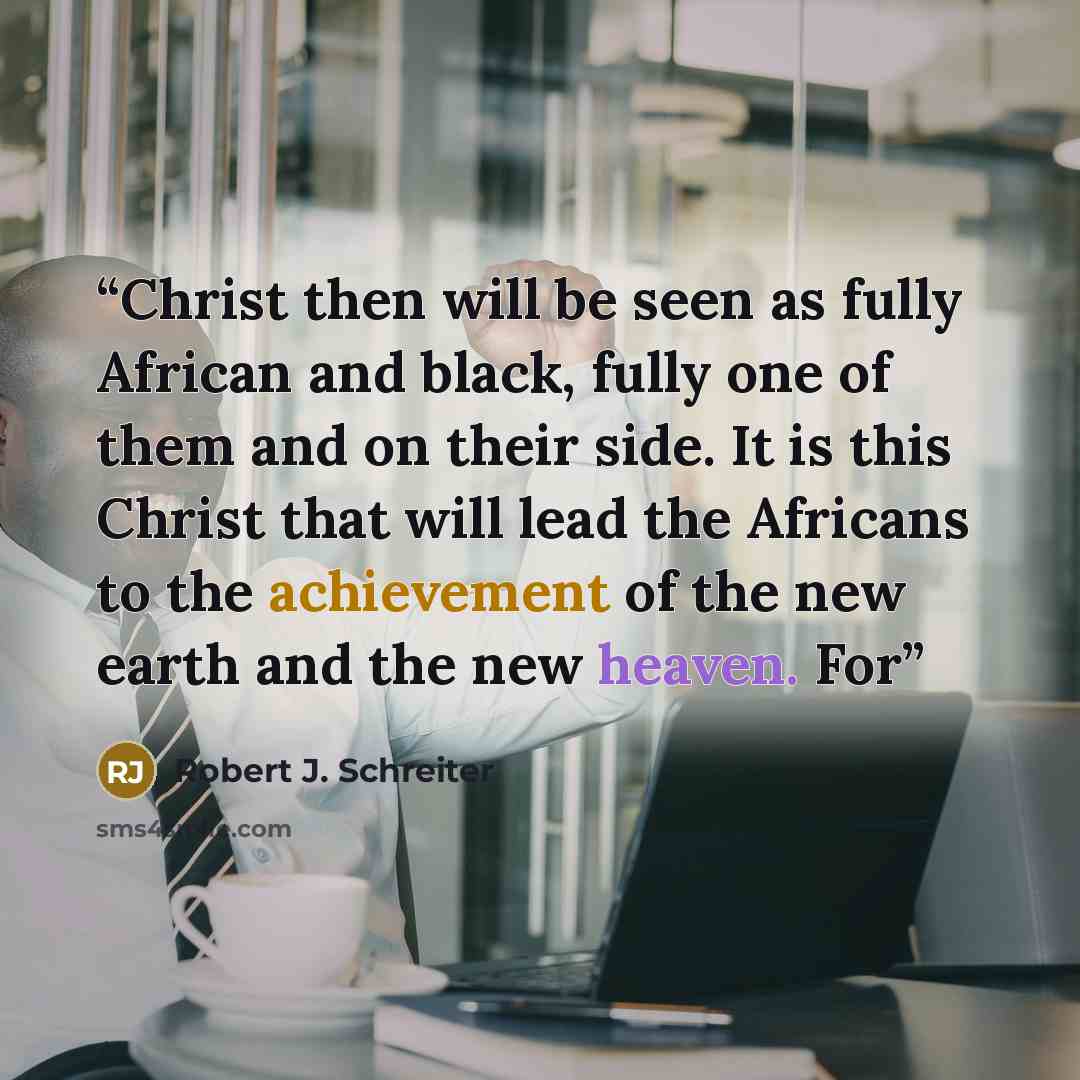 “Christ then will be seen as fully African and black, fully one of them and on their side. It is this Christ that will lead the Africans to the achievement of the new earth and the new heaven. For” quote by Robert J. Schreiter