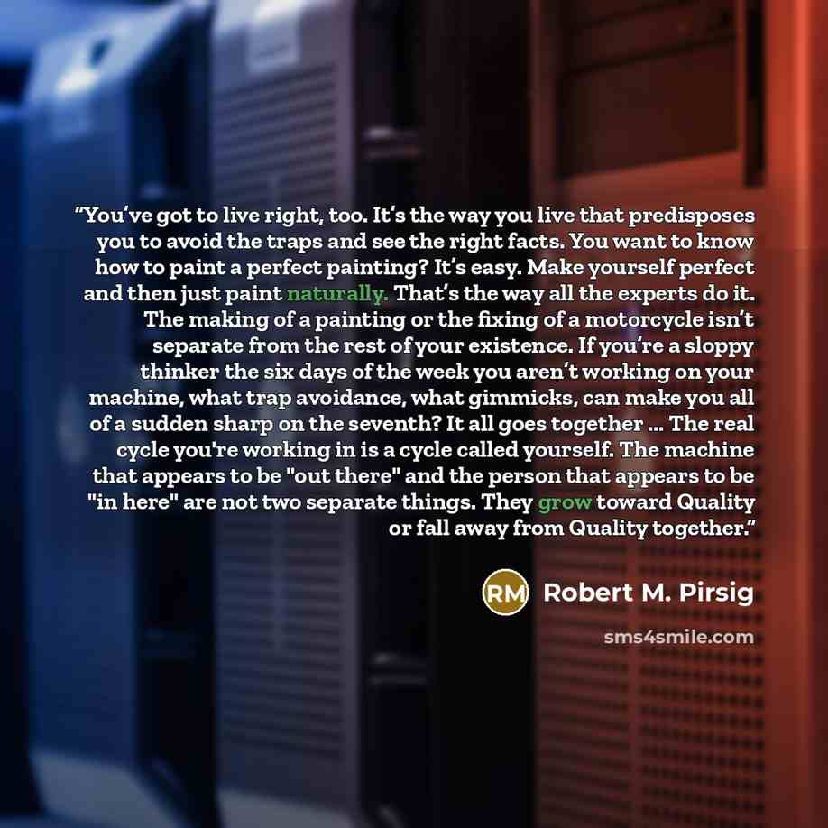 “You’ve got to live right, too. It’s the way you live that predisposes you to avoid the traps and see the right facts. You want to know how to paint a perfect painting? It’s easy. Make yourself perfect and then just paint naturally. That’s the way all the experts do it. The making of a painting or…” quote by Robert M. Pirsig
