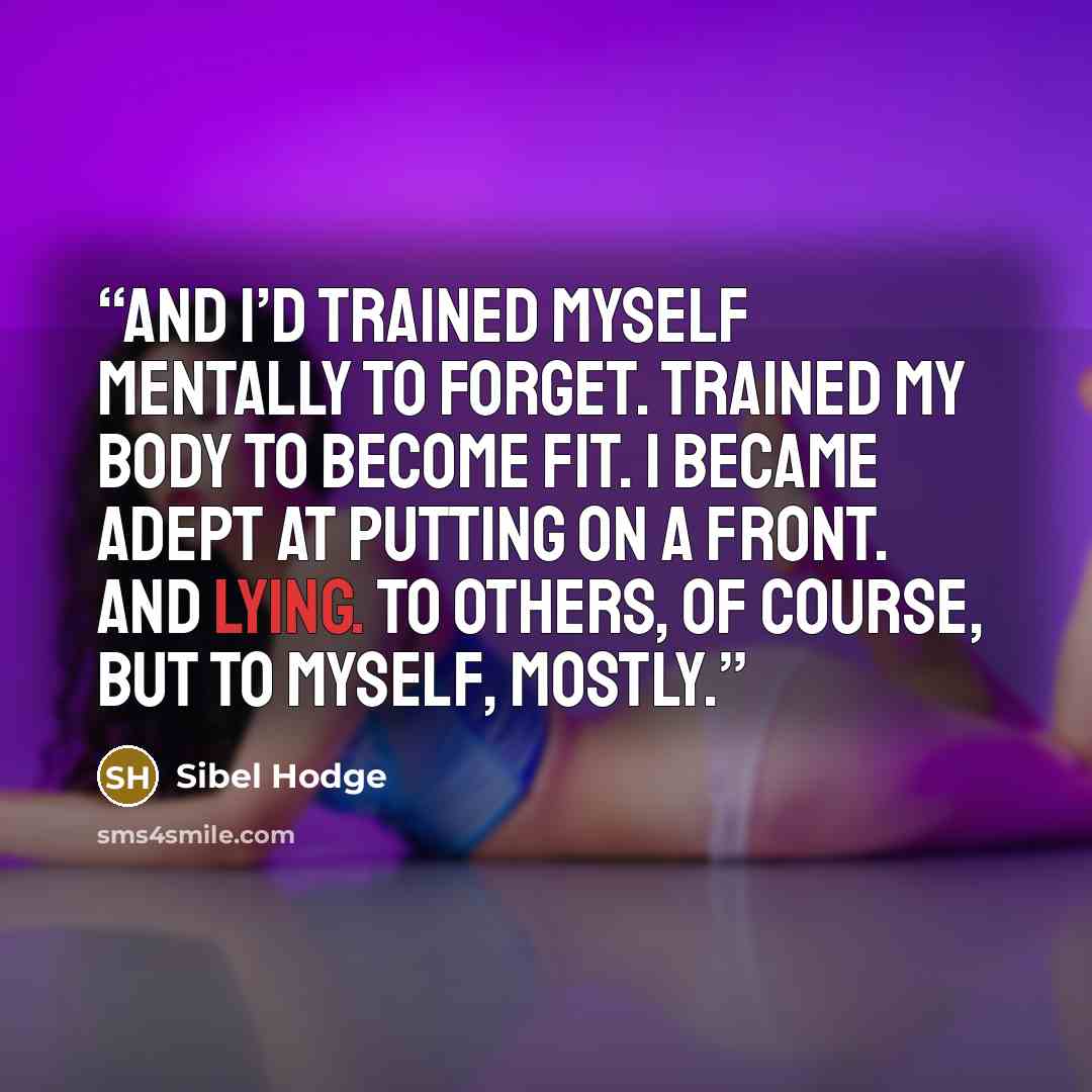 “And I’d trained myself mentally to forget. Trained my body to become fit. I became adept at putting on a front. And lying. To others, of course, but to myself, mostly.” quote by Sibel Hodge