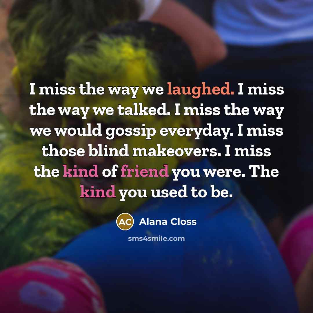 “I miss the way we laughed. I miss the way we talked. I miss the way we would gossip everyday. I miss those blind makeovers. I miss the kind of friend you were. The kind you used to be.” quote by Alana Closs