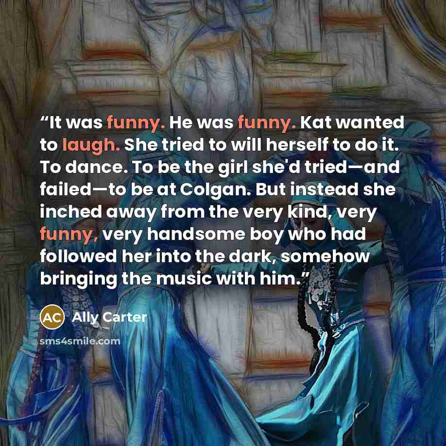 “It was funny. He was funny. Kat wanted to laugh. She tried to will herself to do it. To dance. To be the girl she'd tried—and failed—to be at Colgan. But instead she inched away from the very kind, very funny, very handsome boy who had followed her into the dark, somehow bringing the music with him.” quote by Ally Carter