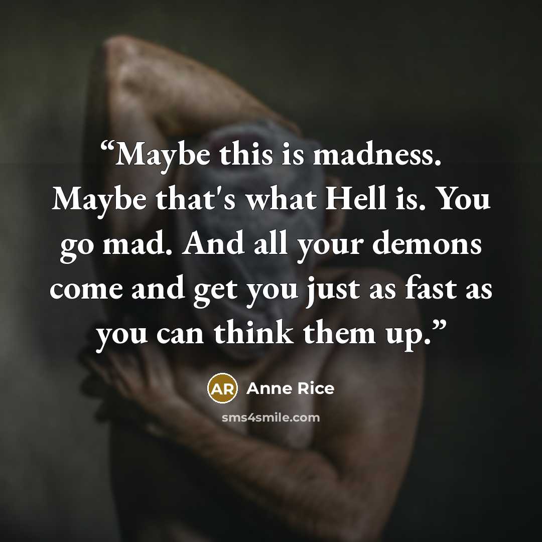 “Maybe this is madness. Maybe that's what Hell is. You go mad. And all your demons come and get you just as fast as you can think them up.” quote by Anne Rice