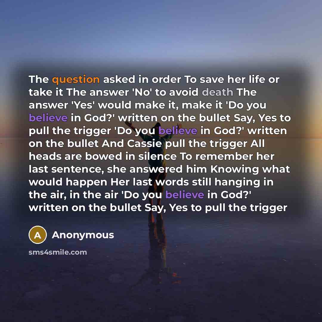 “The question asked in order To save her life or take it The answer 'No' to avoid death The answer 'Yes' would make it, make it 'Do you believe in God?' written on the bullet Say, Yes to pull the trigger 'Do you believe in God?' written on the bullet And Cassie pull the trigger All heads are bowed…” quote by Anonymous