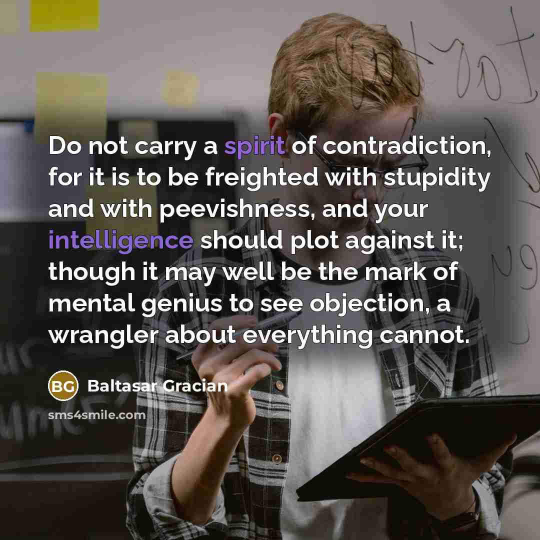 “Do not carry a spirit of contradiction, for it is to be freighted with stupidity and with peevishness, and your intelligence should plot against it; though it may well be the mark of mental genius to see objection, a wrangler about everything cannot.” quote by Baltasar Gracian