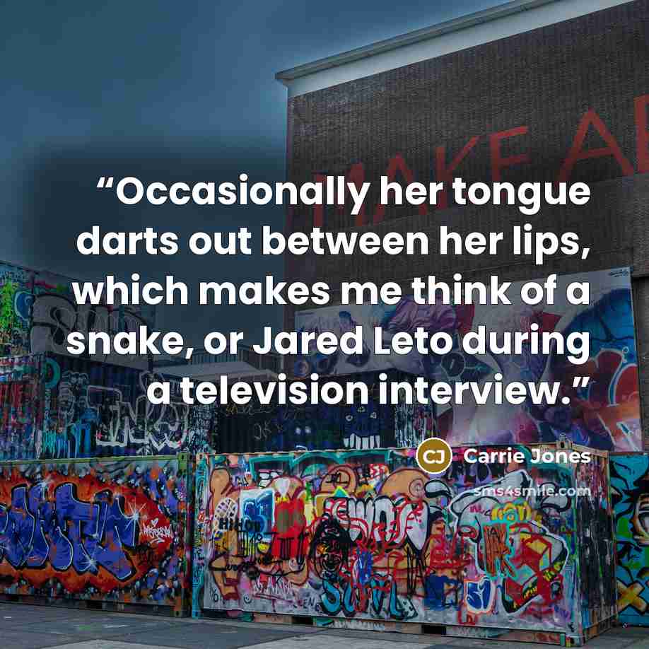 “Occasionally her tongue darts out between her lips, which makes me think of a snake, or Jared Leto during a television interview.” quote by Carrie Jones