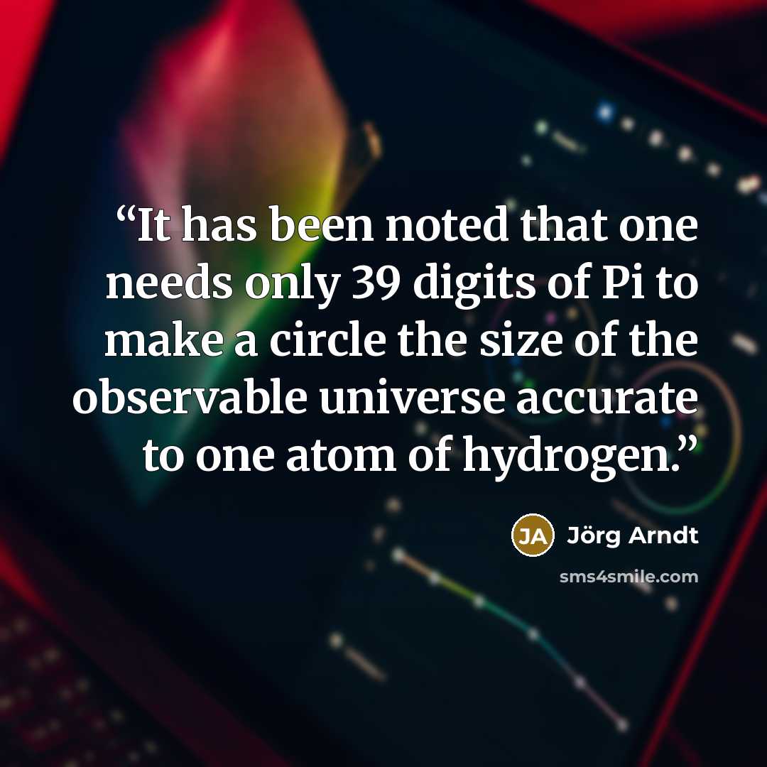 “It has been noted that one needs only 39 digits of Pi to make a circle the size of the observable universe accurate to one atom of hydrogen.” quote by Jörg Arndt