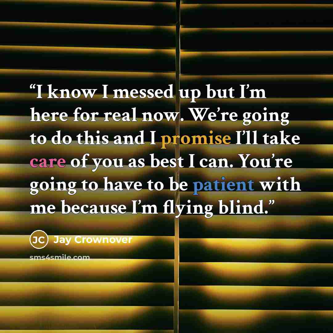 “I know I messed up but I’m here for real now. We’re going to do this and I promise I’ll take care of you as best I can. You’re going to have to be patient with me because I’m flying blind.” quote by Jay Crownover
