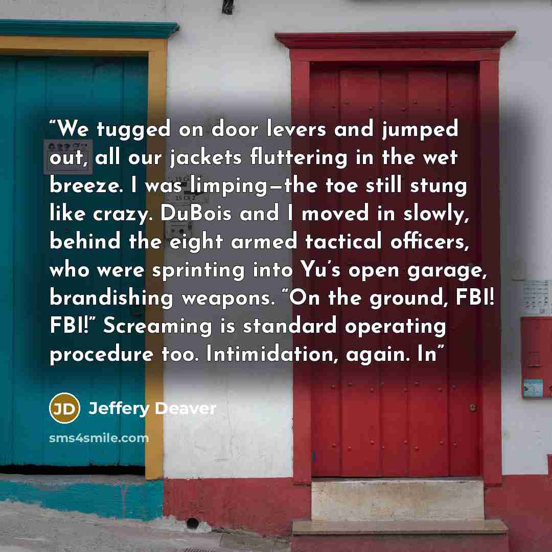 “We tugged on door levers and jumped out, all our jackets fluttering in the wet breeze. I was limping—the toe still stung like crazy. DuBois and I moved in slowly, behind the eight armed tactical officers, who were sprinting into Yu’s open garage, brandishing weapons. “On the ground, FBI! FBI!”…” quote by Jeffery Deaver