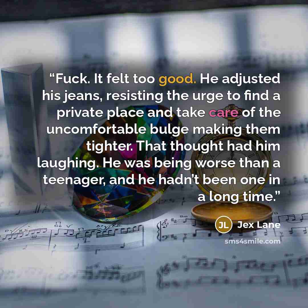 “Fuck. It felt too good. He adjusted his jeans, resisting the urge to find a private place and take care of the uncomfortable bulge making them tighter. That thought had him laughing. He was being worse than a teenager, and he hadn’t been one in a long time.” quote by Jex Lane