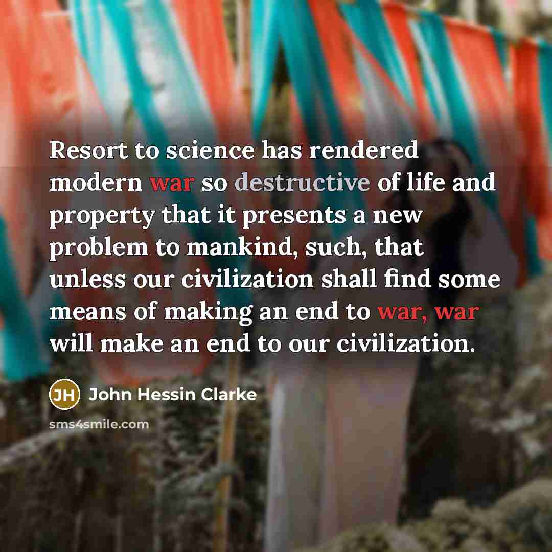 “Resort to science has rendered modern war so destructive of life and property that it presents a new problem to mankind, such, that unless our civilization shall find some means of making an end to war, war will make an end to our civilization.” quote by John Hessin Clarke