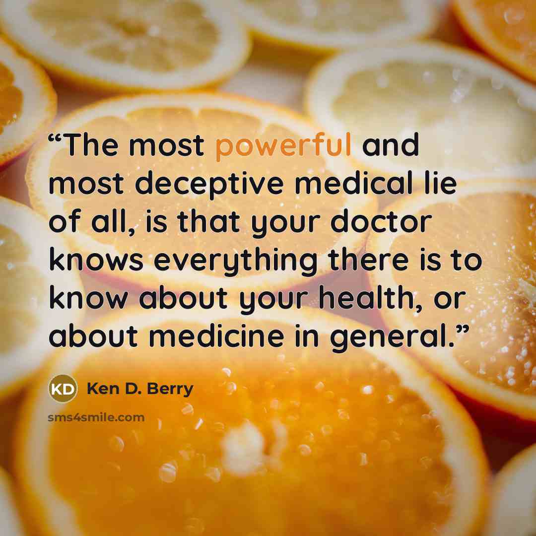 “The most powerful and most deceptive medical lie of all, is that your doctor knows everything there is to know about your health, or about medicine in general.” quote by Ken D. Berry
