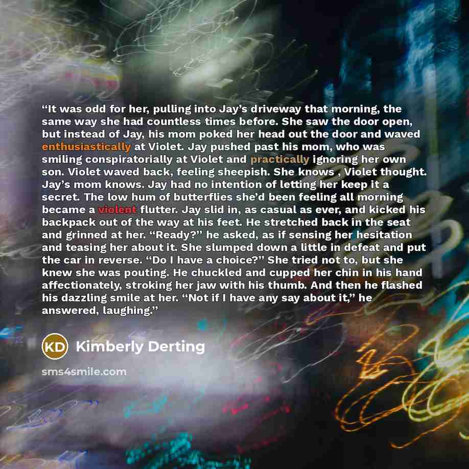 “It was odd for her, pulling into Jay’s driveway that morning, the same way she had countless times before. She saw the door open, but instead of Jay, his mom poked her head out the door and waved enthusiastically at Violet. Jay pushed past his mom, who was smiling conspiratorially at Violet and…” quote by Kimberly Derting