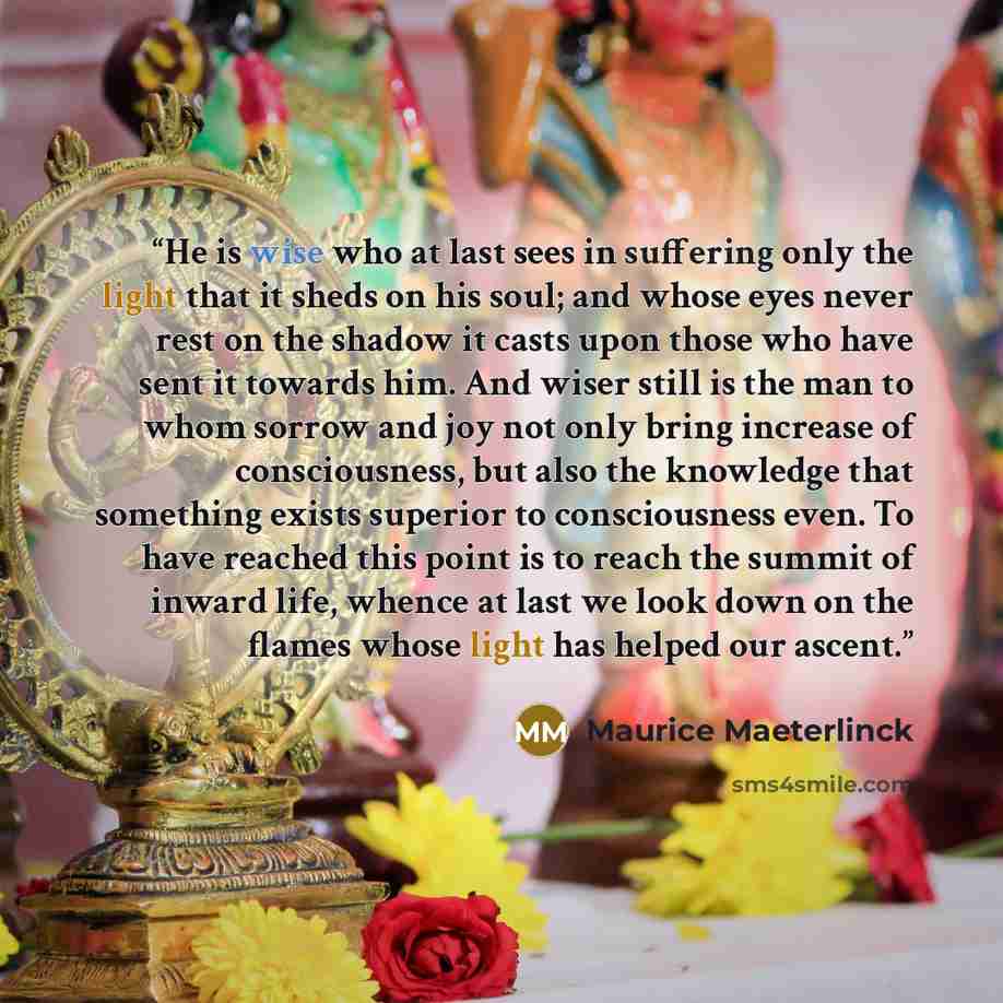 “He is wise who at last sees in suffering only the light that it sheds on his soul; and whose eyes never rest on the shadow it casts upon those who have sent it towards him. And wiser still is the man to whom sorrow and joy not only bring increase of consciousness, but also the knowledge that…” quote by Maurice Maeterlinck