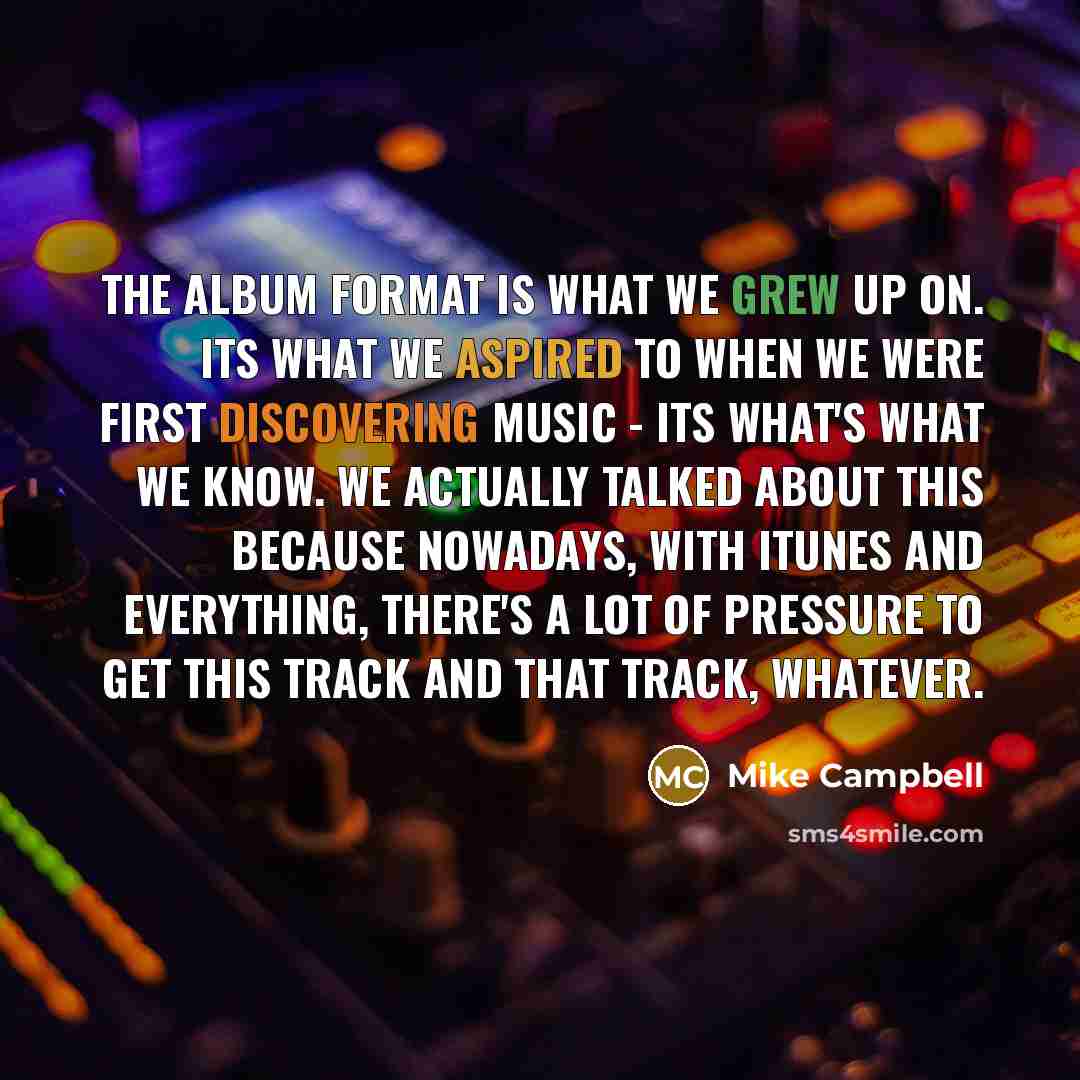“The album format is what we grew up on. Its what we aspired to when we were first discovering music - its what's what we know. We actually talked about this because nowadays, with iTunes and everything, there's a lot of pressure to get this track and that track, whatever.” quote by Mike Campbell