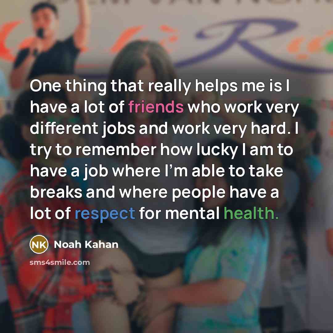 “One thing that really helps me is I have a lot of friends who work very different jobs and work very hard. I try to remember how lucky I am to have a job where I'm able to take breaks and where people have a lot of respect for mental health.” quote by Noah Kahan
