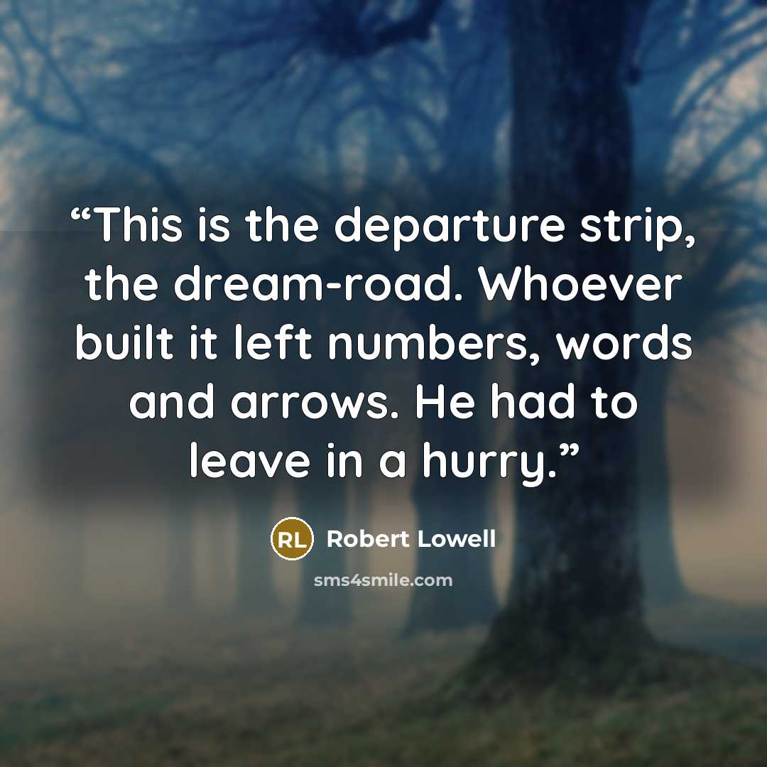 “This is the departure strip, the dream-road. Whoever built it left numbers, words and arrows. He had to leave in a hurry.” quote by Robert Lowell