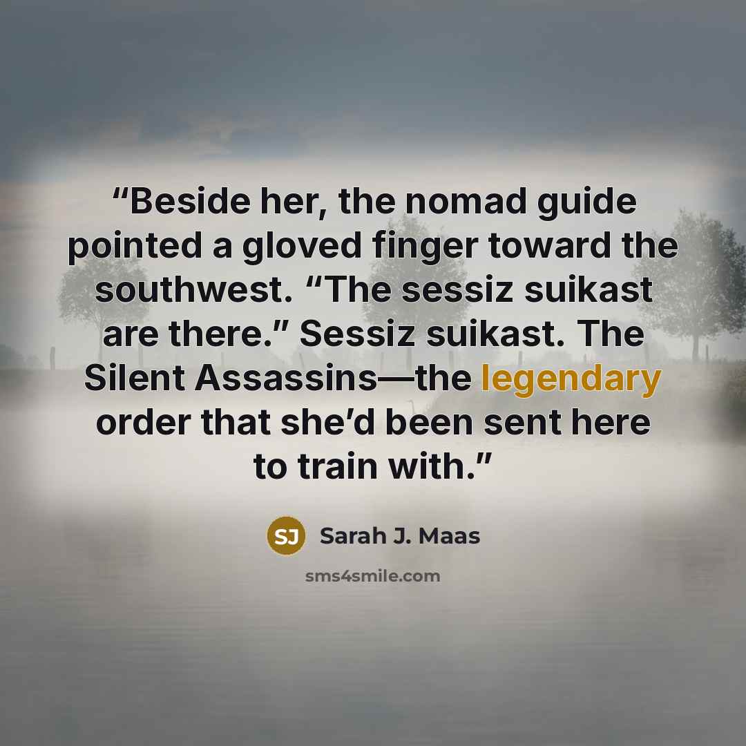 “Beside her, the nomad guide pointed a gloved finger toward the southwest. “The sessiz suikast are there.” Sessiz suikast. The Silent Assassins—the legendary order that she’d been sent here to train with.” quote by Sarah J. Maas
