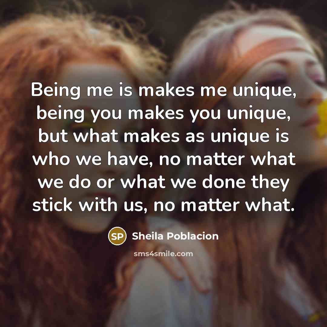 “Being me is makes me unique, being you makes you unique, but what makes as unique is who we have, no matter what we do or what we done they stick with us, no matter what.” quote by Sheila Poblacion