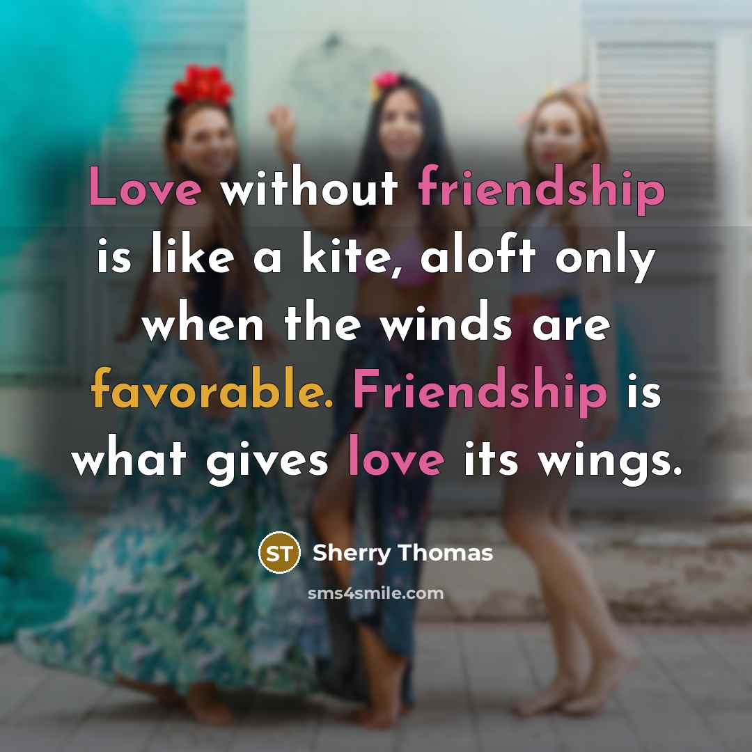 “Love without friendship is like a kite, aloft only when the winds are favorable. Friendship is what gives love its wings.” quote by Sherry Thomas