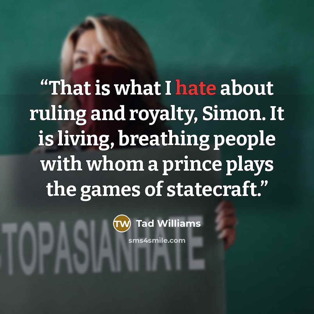 “That is what I hate about ruling and royalty, Simon. It is living, breathing people with whom a prince plays the games of statecraft.” quote by Tad Williams