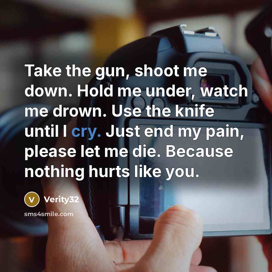 “Take the gun, shoot me down. Hold me under, watch me drown. Use the knife until I cry. Just end my pain, please let me die. Because nothing hurts like you.” quote by Verity32