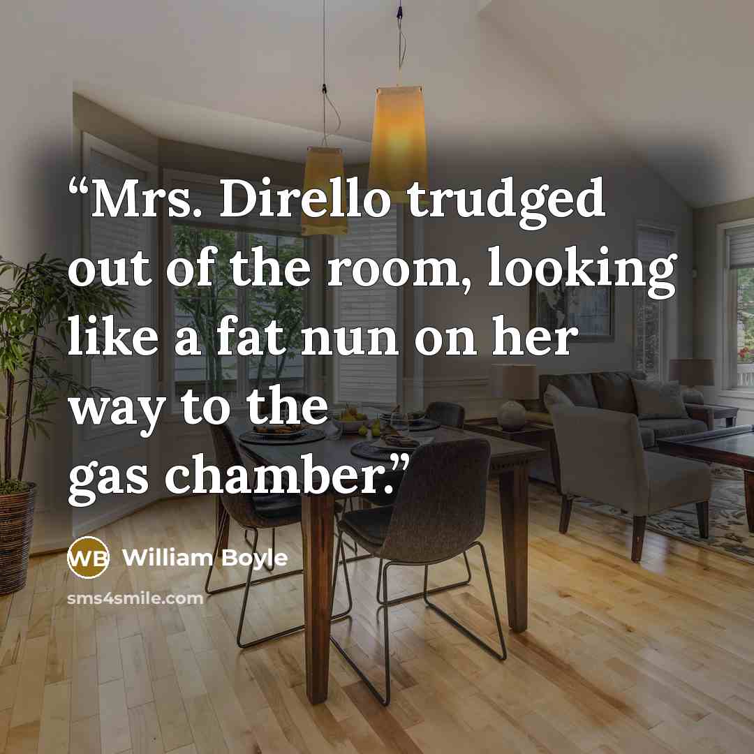 “Mrs. Dirello trudged out of the room, looking like a fat nun on her way to the gas chamber.” quote by William Boyle