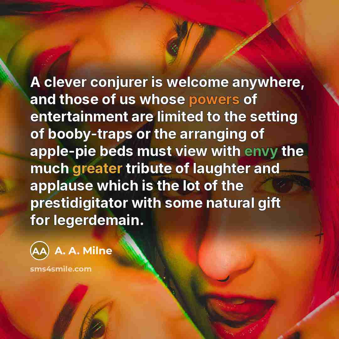 “A clever conjurer is welcome anywhere, and those of us whose powers of entertainment are limited to the setting of booby-traps or the arranging of apple-pie beds must view with envy the much greater tribute of laughter and applause which is the lot of the prestidigitator with some natural gift for…” quote by A. A. Milne