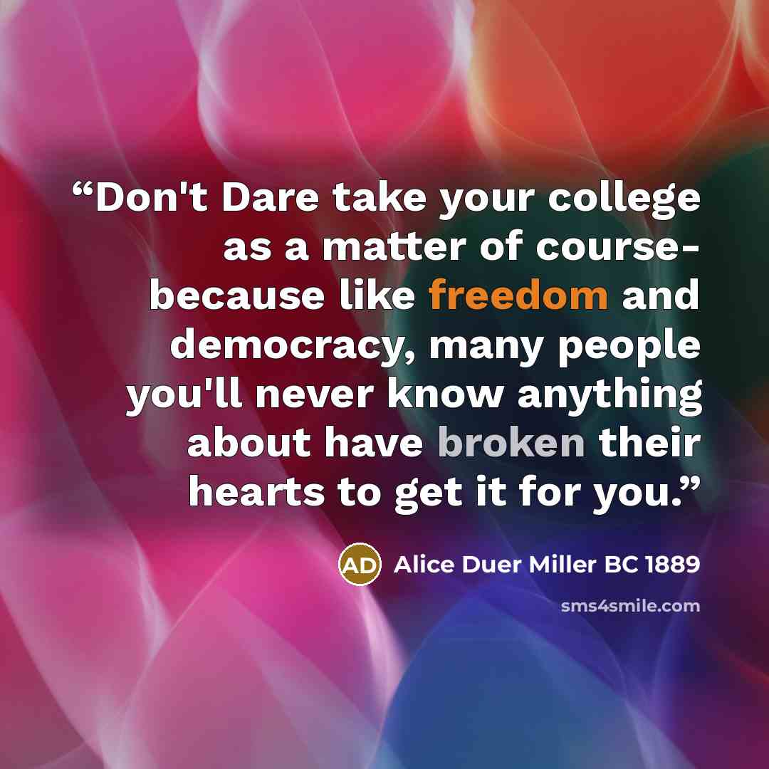 “Don't Dare take your college as a matter of course- because like freedom and democracy, many people you'll never know anything about have broken their hearts to get it for you.” quote by Alice Duer Miller BC 1889