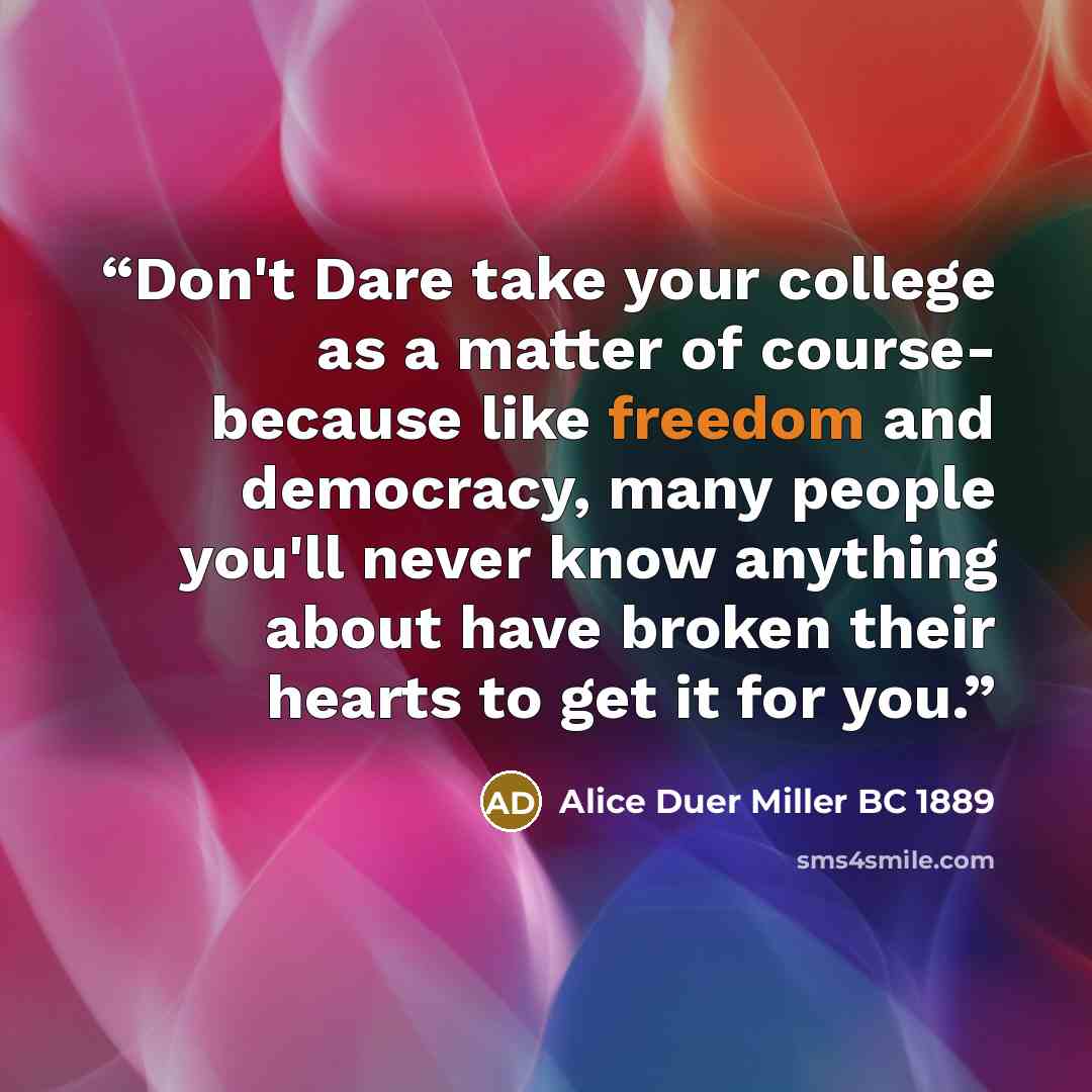 “Don't Dare take your college as a matter of course- because like freedom and democracy, many people you'll never know anything about have broken their hearts to get it for you.” quote by Alice Duer Miller BC 1889