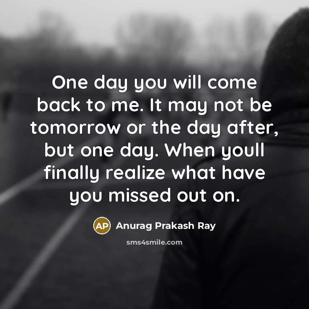 “One day you will come back to me. It may not be tomorrow or the day after, but one day. When youll finally realize what have you missed out on.” quote by Anurag Prakash Ray