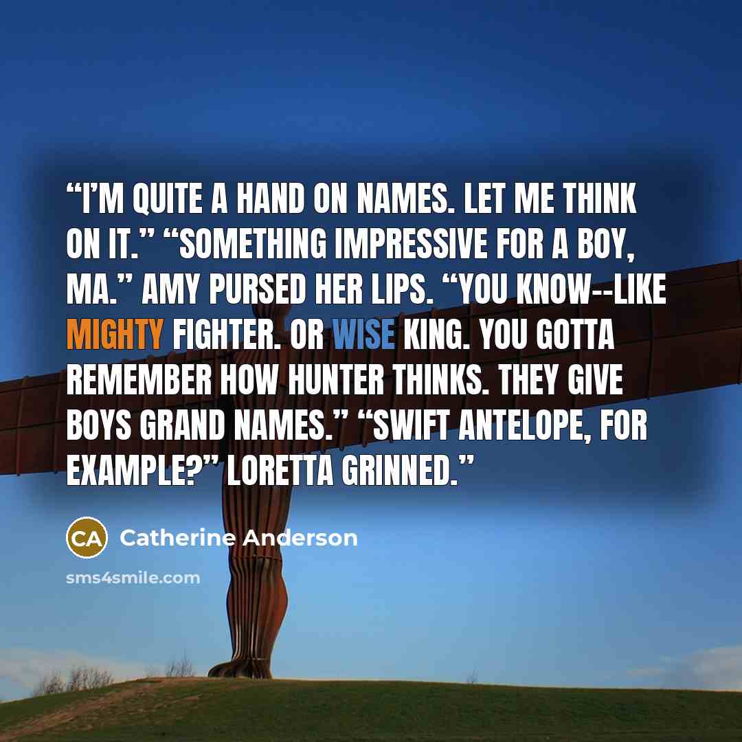 “I’m quite a hand on names. Let me think on it.” “Something impressive for a boy, Ma.” Amy pursed her lips. “You know--like Mighty Fighter. Or Wise King. You gotta remember how Hunter thinks. They give boys grand names.” “Swift Antelope, for example?” Loretta grinned.” quote by Catherine Anderson