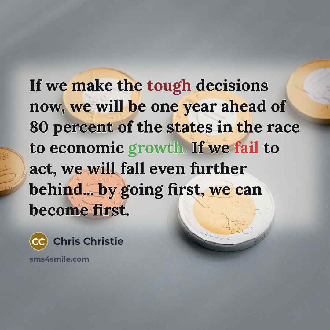 “If we make the tough decisions now, we will be one year ahead of 80 percent of the states in the race to economic growth. If we fail to act, we will fall even further behind... by going first, we can become first.” quote by Chris Christie