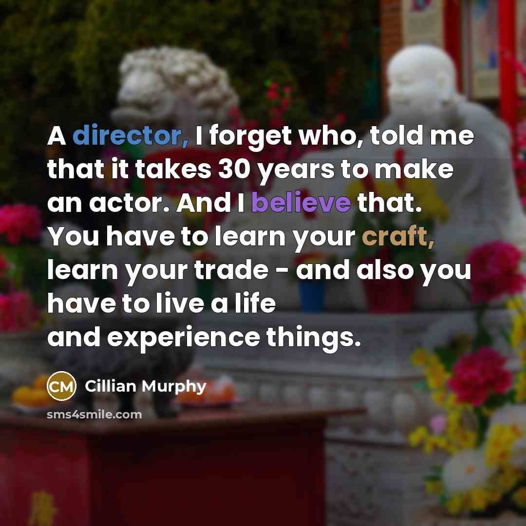 “A director, I forget who, told me that it takes 30 years to make an actor. And I believe that. You have to learn your craft, learn your trade - and also you have to live a life and experience things.” quote by Cillian Murphy