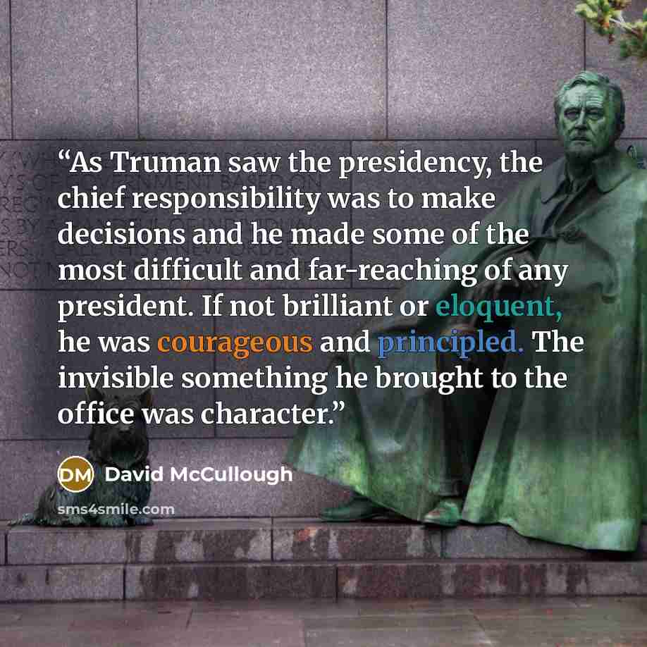 “As Truman saw the presidency, the chief responsibility was to make decisions and he made some of the most difficult and far-reaching of any president. If not brilliant or eloquent, he was courageous and principled. The invisible something he brought to the office was character.” quote by David McCullough