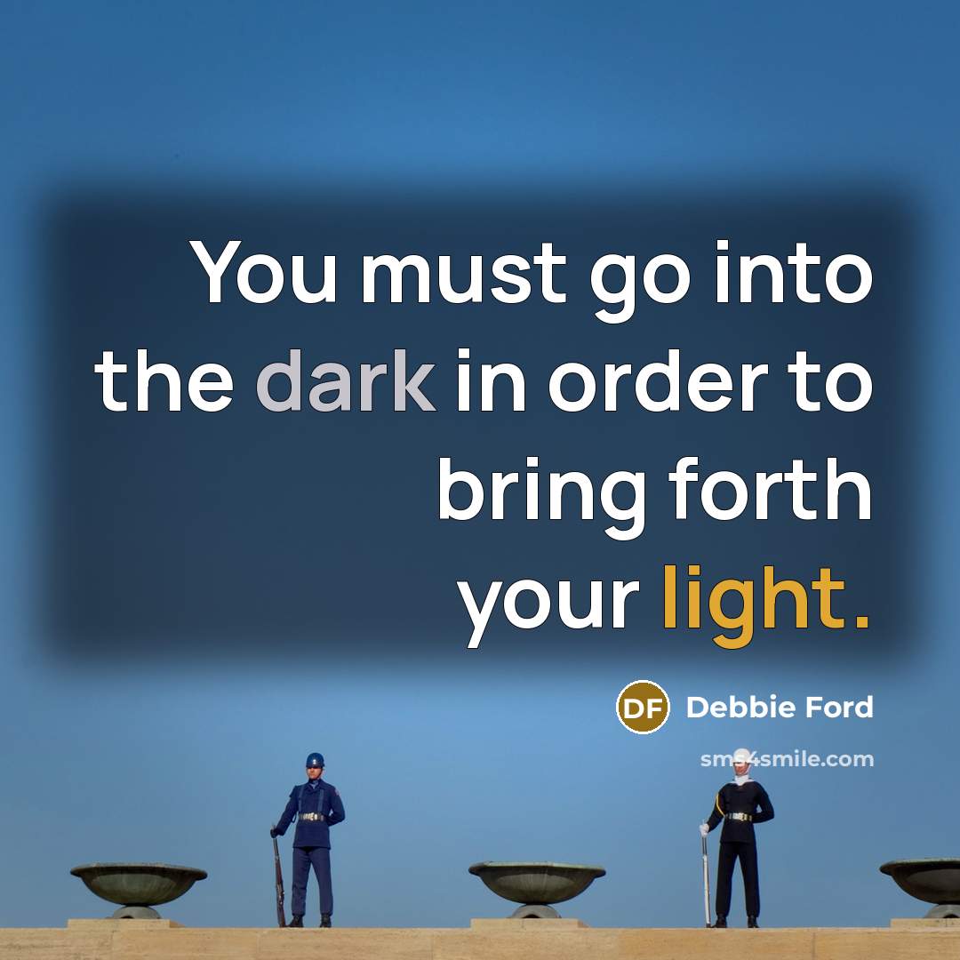 “You must go into the dark in order to bring forth your light.” quote by Debbie Ford