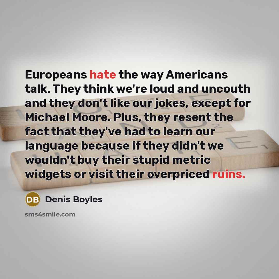 “Europeans hate the way Americans talk. They think we're loud and uncouth and they don't like our jokes, except for Michael Moore. Plus, they resent the fact that they've had to learn our language because if they didn't we wouldn't buy their stupid metric widgets or visit their overpriced ruins.” quote by Denis Boyles