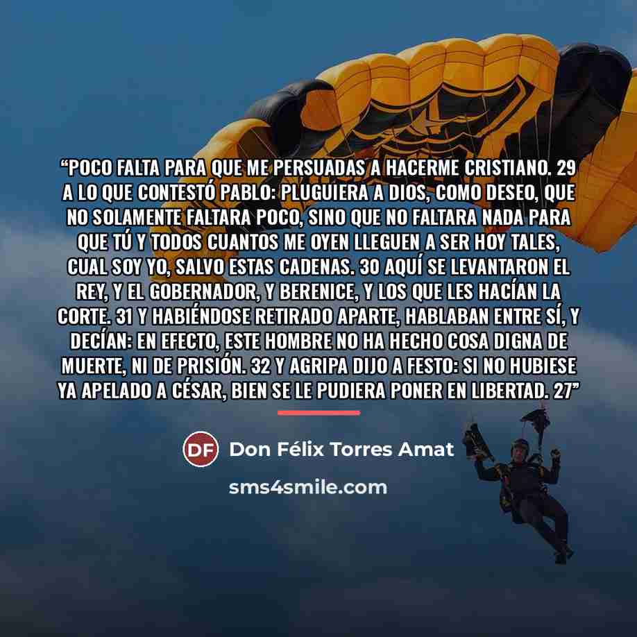“Poco falta para que me persuadas a hacerme cristiano. 29 A lo que contestó Pablo: Pluguiera a Dios, como deseo, que no solamente faltara poco, sino que no faltara nada para que tú y todos cuantos me oyen lleguen a ser hoy tales, cual soy yo, salvo estas cadenas. 30 Aquí se levantaron el rey, y el…” quote by Don Félix Torres Amat