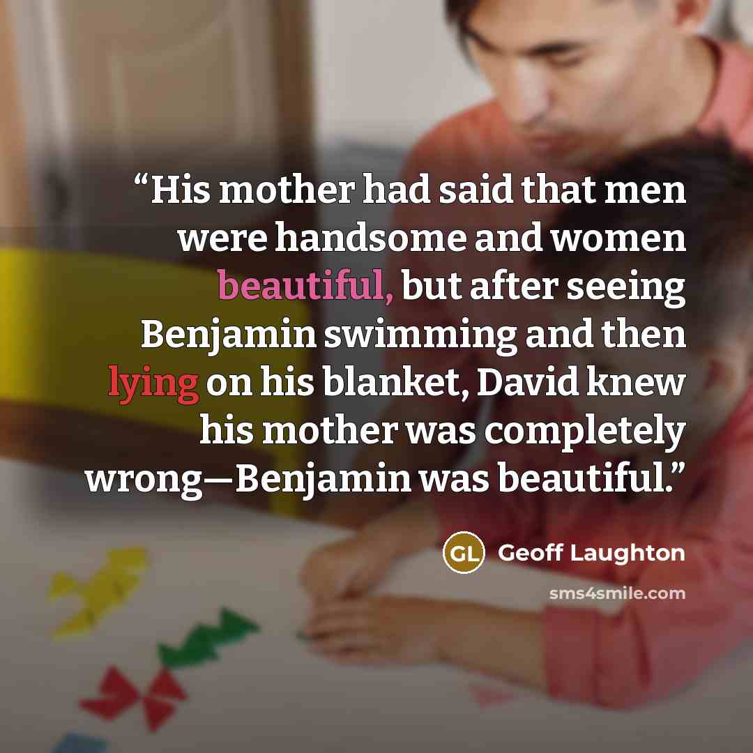 “His mother had said that men were handsome and women beautiful, but after seeing Benjamin swimming and then lying on his blanket, David knew his mother was completely wrong—Benjamin was beautiful.” quote by Geoff Laughton
