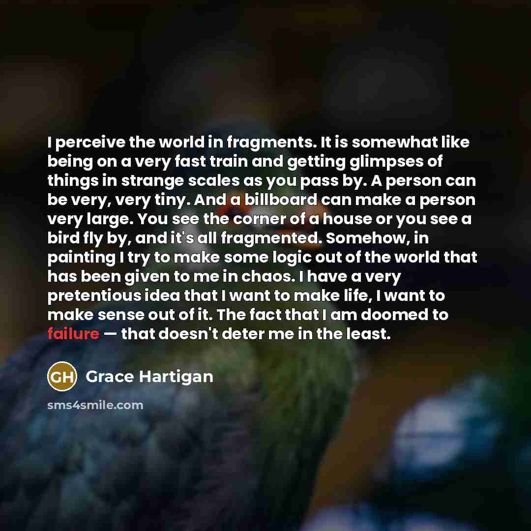 “I perceive the world in fragments. It is somewhat like being on a very fast train and getting glimpses of things in strange scales as you pass by. A person can be very, very tiny. And a billboard can make a person very large. You see the corner of a house or you see a bird fly by, and it's all…” quote by Grace Hartigan