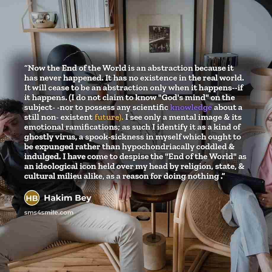 “Now the End of the World is an abstraction because it has never happened. It has no existence in the real world. It will cease to be an abstraction only when it happens--if it happens. (I do not claim to know "God's mind" on the subject- -nor to possess any scientific knowledge about a still non…” quote by Hakim Bey
