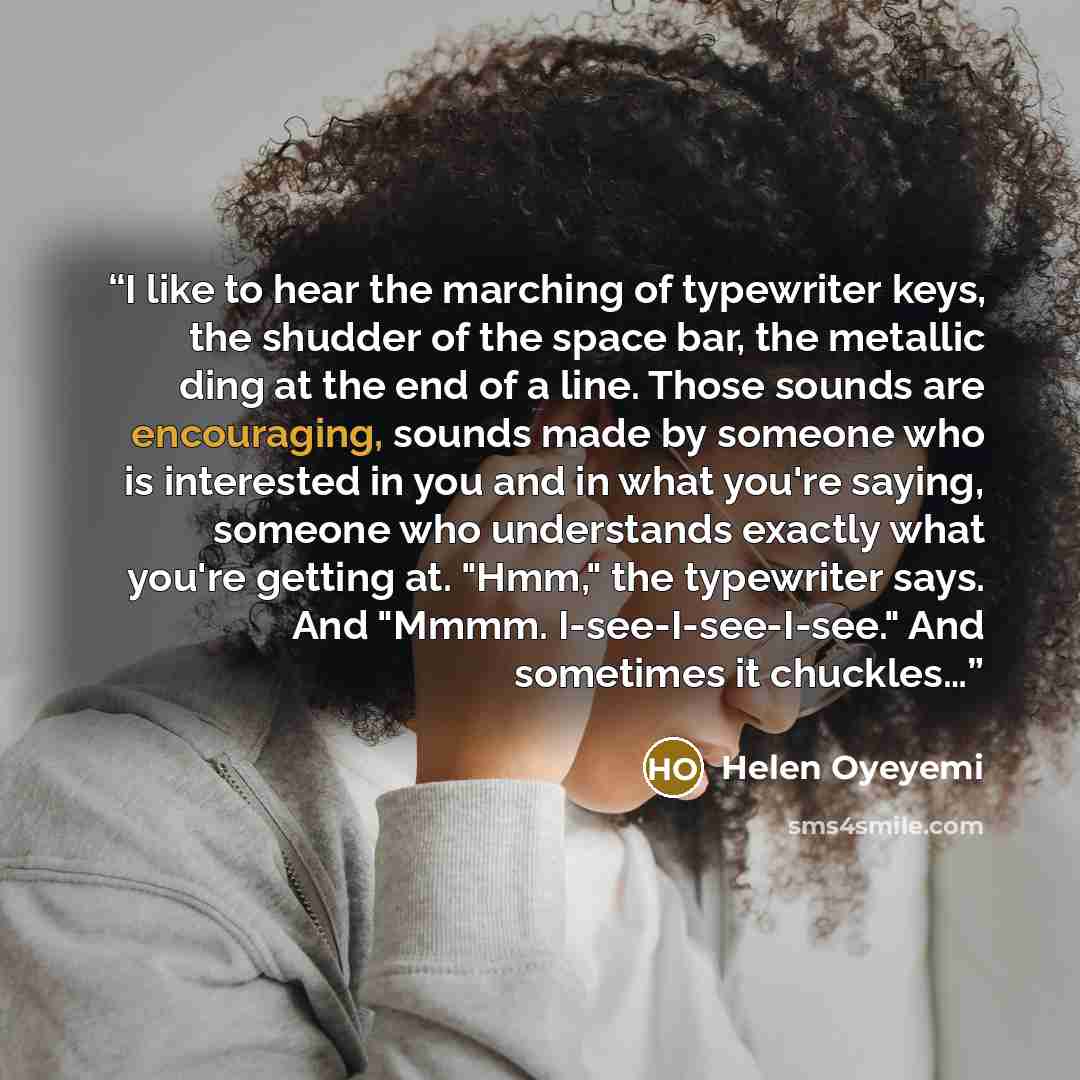 “I like to hear the marching of typewriter keys, the shudder of the space bar, the metallic ding at the end of a line. Those sounds are encouraging, sounds made by someone who is interested in you and in what you're saying, someone who understands exactly what you're getting at. "Hmm," the…” quote by Helen Oyeyemi