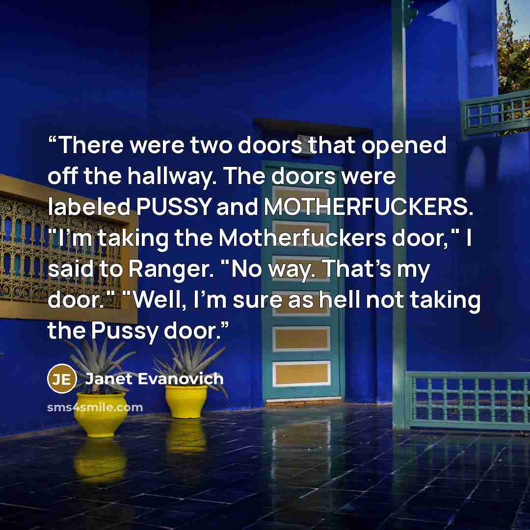 “There were two doors that opened off the hallway. The doors were labeled PUSSY and MOTHERFUCKERS. "I'm taking the Motherfuckers door," I said to Ranger. "No way. That's my door." "Well, I'm sure as hell not taking the Pussy door.” quote by Janet Evanovich